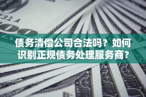 武汉债务清偿公司合法吗？如何识别正规债务处理服务商？
