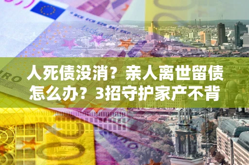 武汉人死债没消？亲人离世留债怎么办？3招守护家产不背锅