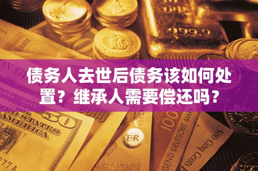 武汉债务人去世后债务该如何处置？继承人需要偿还吗？