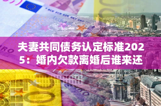 武汉夫妻共同债务认定标准2025:婚内欠款离婚后谁来还? 武汉夫妻共同债务认定标准2025:婚内欠款离婚后谁来还?