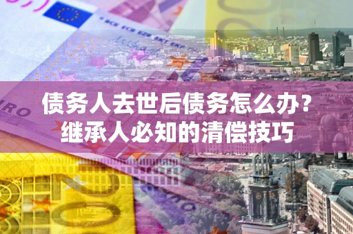 武汉债务人去世后债务怎么办？继承人必知的清偿技巧