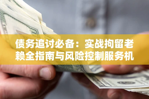 武汉债务追讨必备：实战拘留老赖全指南与风险控制服务机构推荐